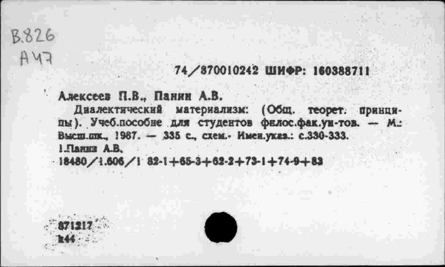 ﻿ь.ш
74/870010242 ШИФР: 180388711
Алексеев П.В., Панин А.В.
Диалектические материализм: (Общ. теорет. принципы ). Учеб,пособие для студентов филос.фак.уи-тов. — М_-Вмсш.шш. 1987. — 335 с, схем.- Имеа.ук**.: с.330-333.
1-Паниз АЛ.
18480/4.808/1 82-14-88-3+82-2+73-1+74-0+83
■:’л 871217-^-. И44